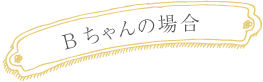 Ｂちゃんの場合