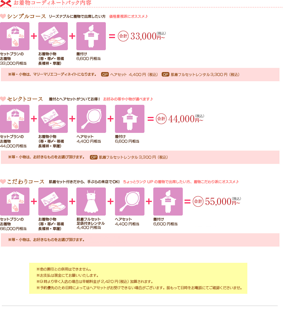 お着物コーディネートパック内容。
シンプルコースお着物30,000円相当、お着物小物(帯・帯〆･帯揚･長襦袢･草履)、ヘアセット4,000円相当、着付6,000円相当=合計2.78万円（税別)
セレクトコースお着物40,000円相当、お着物小物(帯・帯〆･帯揚･長襦袢･草履)、肌着フルセットレンタル2,000円相当、ヘアセット4,000円相当、着付6,000円相当=合計3.98万円（税別)
こだわりコースお着物60,000円相当、お着物小物(帯・帯〆･帯揚･長襦袢･草履)、肌着フルセットレンタル2,000円相当、ヘアセット3,500円相当、着付6,000円相当=合計4.98万円（税別)
着物単品レンタル（色無地）お着物14,000円相当、お着物小物（長襦袢）3000円相当=合計1.5万円～（税別)
袋帯単品レンタル帯10,000円相当、帯15,000円相当、帯20,000円相当
振袖用袋帯＆小物セット袋帯20,000円相当、帯〆・帯揚10,000円相当、重ねえり3,000円相当、草履・バッグ7,000円相当=合計3.5万円（税別)