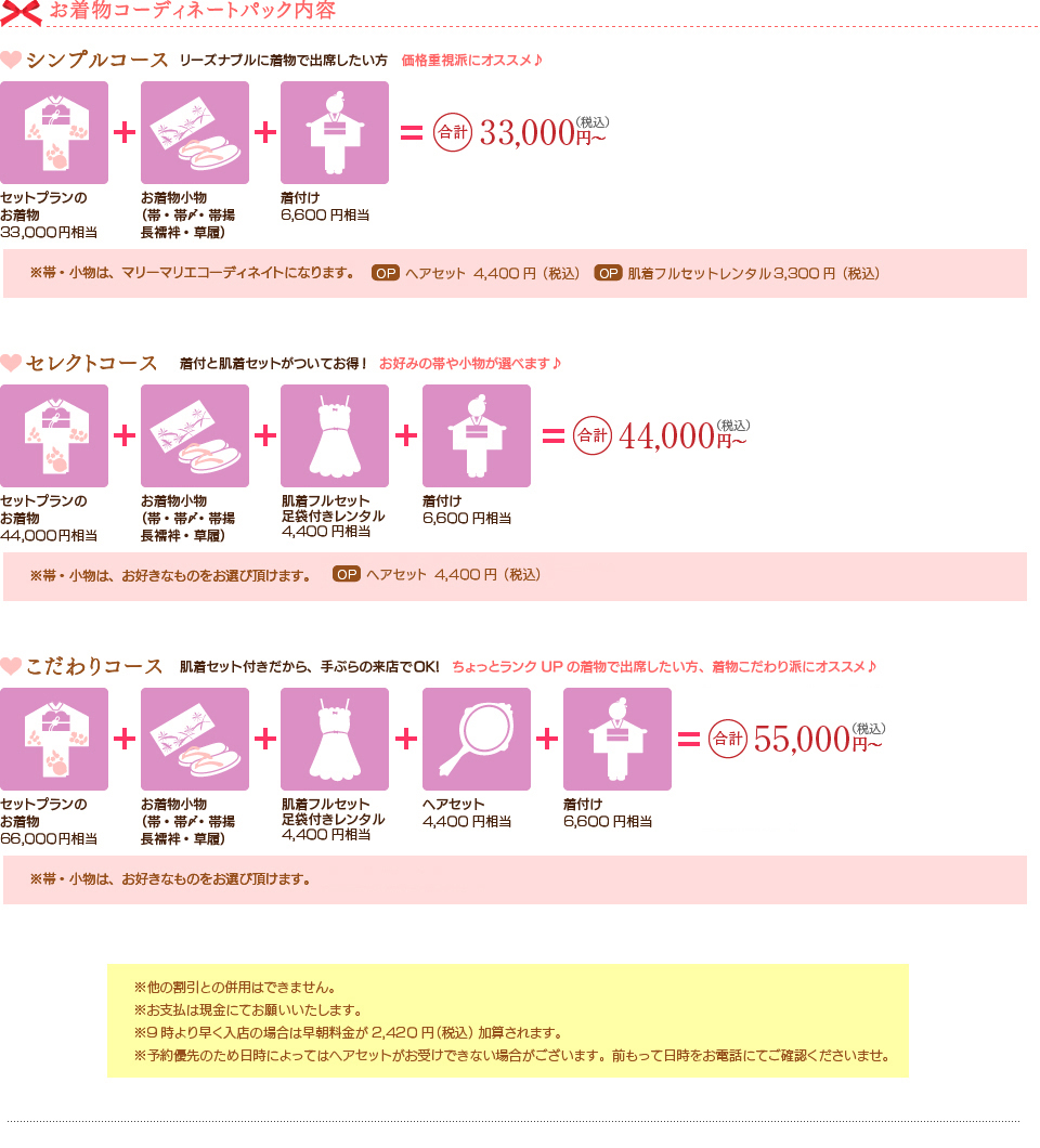 お着物コーディネートパック内容。
シンプルコースお着物33,000円相当、お着物小物(帯・帯〆･帯揚･長襦袢･草履)、ヘアセット4,000円相当、着付6,000円相当=合計33,000円（税込)
セレクトコースお着物44,000円相当、お着物小物(帯・帯〆･帯揚･長襦袢･草履)、肌着フルセットレンタル4,400円相当、ヘアセット4,400円相当、着付6,600円相当=合計44,000円（税込)
こだわりコースお着物66,000円相当、お着物小物(帯・帯〆･帯揚･長襦袢･草履)、肌着フルセットレンタル4,400円相当、ヘアセット4,400円相当、着付6,600円相当=合計55,000円（税込)
着物単品レンタル（色無地）お着物14,000円相当、お着物小物（長襦袢）3000円相当=合計1.5万円～（税別)
袋帯単品レンタル帯10,000円相当、帯15,000円相当、帯20,000円相当
振袖用袋帯＆小物セット袋帯20,000円相当、帯〆・帯揚10,000円相当、重ねえり3,000円相当、草履・バッグ7,000円相当=合計3.5万円（税別)