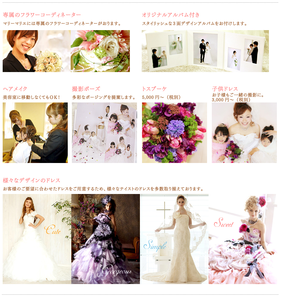 専属のフラワーコーディネーター
マリーマリエには専属のフラワーコーディネーターがおります。
オリジナルアルバム
スタイリッシュな3面デザインのアルバムです。
ヘアメイク
美容室に移動しなくてもＯＫ！
アルバム写真
多彩なポージングを提案します。
トスブーケ
子供ドレス
お子様もご一緒の撮影に
様々なデザインのドレス
お客様の御要望にあわせたドレスをご用意するため、
様々なテイストのドレスを多数取り揃えております。